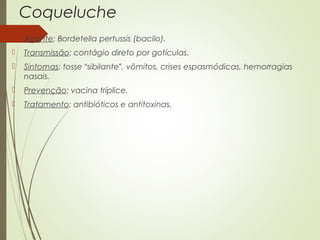 Coqueluche 
 Agente: Bordetella pertussis (bacilo). 
 Transmissão: contágio direto por gotículas. 
 Sintomas: tosse “sibilante”, vômitos, crises espasmódicas, hemorragias 
nasais. 
 Prevenção: vacina tríplice. 
 Tratamento: antibióticos e antitoxinas. 
 