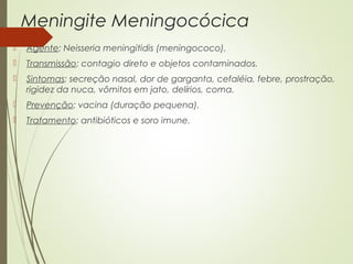 Meningite Meningocócica 
 Agente: Neisseria meningitidis (meningococo). 
 Transmissão: contagio direto e objetos contaminados. 
 Sintomas: secreção nasal, dor de garganta, cefaléia, febre, prostração, 
rigidez da nuca, vômitos em jato, delírios, coma. 
 Prevenção: vacina (duração pequena). 
 Tratamento: antibióticos e soro imune. 
 