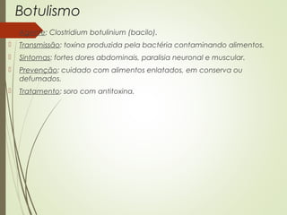 Botulismo 
 Agente: Clostridium botulinium (bacilo). 
 Transmissão: toxina produzida pela bactéria contaminando alimentos. 
 Sintomas: fortes dores abdominais, paralisia neuronal e muscular. 
 Prevenção: cuidado com alimentos enlatados, em conserva ou 
defumados. 
 Tratamento: soro com antitoxina. 
 