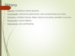 Tétano 
 Agente: Clostridium tetani (bacilo). 
 Transmissão: ferimentos perfurantes, solo contaminado por fezes. 
 Sintomas: cefaléia intensa, febre, dores musculares, paralisia muscular. 
 Prevenção: vacina tríplice. 
 Tratamento: soro (antitoxina). 
 