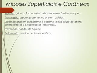 Micoses Superficiais e Cutâneas 
 Agentes: gêneros Trichophyton, Microsporum e Epidermophyton. 
 Transmissão: esporos presentes no ar e em objetos. 
 Sintomas: atingem a epiderme e a derme (frieira ou pé-de-atleta, 
dermatofitoses e onicomicoses (nas unhas). 
 Prevenção: hábitos de higiene. 
 Tratamento: medicamentos específicos. 
 