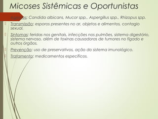 Micoses Sistêmicas e Oportunistas 
 Agentes: Candida albicans, Mucor spp., Aspergillus spp., Rhizopus spp. 
 Transmissão: esporos presentes no ar, objetos e alimentos, contagio 
sexual. 
 Sintomas: feridas nos genitais, infecções nos pulmões, sistema digestório, 
sistema nervoso, além de toxinas causadoras de tumores no fígado e 
outros órgãos. 
 Prevenção: uso de preservativos, ação do sistema imunológico. 
 Tratamento: medicamentos específicos. 
 