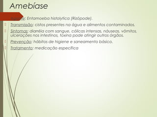 Amebíase 
 Agente: Entamoeba histolytica (Rizópode). 
 Transmissão: cistos presentes na água e alimentos contaminados. 
 Sintomas: diarréia com sangue, cólicas intensas, náuseas, vômitos, 
ulcerações nos intestinos, toxina pode atingir outros órgãos. 
 Prevenção: hábitos de higiene e saneamento básico. 
 Tratamento: medicação específica 
 