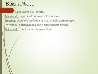 Balanditiose 
 Agente: Balantidium coli (ciliado). 
 Transmissão: água e alimentos contaminados. 
 Sintomas: disenteria, cólicas intensas, diarréia com sangue. 
 Prevenção: hábitos de higiene e saneamento básico. 
 Tratamento: medicamentos específicos. 
 