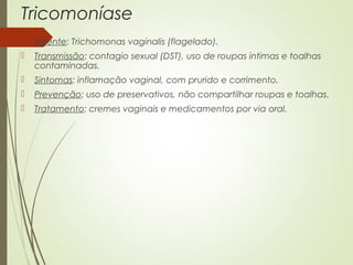Tricomoníase 
 Agente: Trichomonas vaginalis (flagelado). 
 Transmissão: contagio sexual (DST), uso de roupas intimas e toalhas 
contaminadas. 
 Sintomas: inflamação vaginal, com prurido e corrimento. 
 Prevenção: uso de preservativos, não compartilhar roupas e toalhas. 
 Tratamento: cremes vaginais e medicamentos por via oral. 
 
