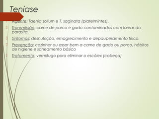 Teníase 
 Agente: Taenia solium e T. saginata (platelmintes). 
 Transmissão: carne de porco e gado contaminadas com larvas do 
parasita. 
 Sintomas: desnutrição, emagrecimento e depauperamento físico. 
 Prevenção: cozinhar ou assar bem a carne de gado ou porco, hábitos 
de higiene e saneamento básico 
 Tratamento: vermífugo para eliminar o escólex (cabeça) 
 