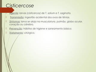 Cisticercose 
 Agente: larvas (cisticercos) de T. solium e T. saginata. 
 Transmissão: ingestão acidental dos ovos de tênias. 
 Sintomas: larva se aloja na musculatura, pulmão, globo ocular, 
coração ou cérebro. 
 Prevenção: hábitos de higiene e saneamento básico. 
 Tratamento: cirúrgico. 
 