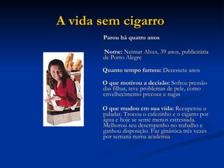 A vida sem cigarro   Parou há quatro anos Nome:  Neimar Alves, 39 anos, publicitária de Porto Alegre Quanto tempo fumou:  Dezessete anos O que motivou a decisão:  Sofreu pressão das filhas, teve problemas de pele, como envelhecimento precoce e rugas O que mudou em sua vida:  Recuperou o paladar. Trocou o cafezinho e o cigarro por água e hoje se sente menos estressada. Melhorou seu desempenho no trabalho e ganhou disposição. Faz ginástica três vezes por semana numa academia  
