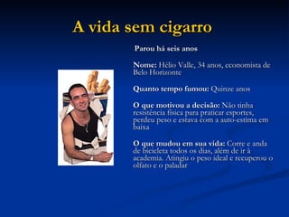 A vida sem cigarro   Parou há seis anos Nome:  Hélio Valle, 34 anos, economista de Belo Horizonte Quanto tempo fumou:  Quinze anos O que motivou a decisão:  Não tinha resistência física para praticar esportes, perdeu peso e estava com a auto-estima em baixa O que mudou em sua vida:  Corre e anda de bicicleta todos os dias, além de ir à academia. Atingiu o peso ideal e recuperou o olfato e o paladar  