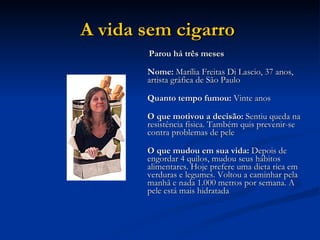 A vida sem cigarro   Parou há três meses Nome:  Marília Freitas Di Lascio, 37 anos, artista gráfica de São Paulo Quanto tempo fumou:  Vinte anos O que motivou a decisão:  Sentiu queda na resistência física. Também quis prevenir-se contra problemas de pele O que mudou em sua vida:  Depois de engordar 4 quilos, mudou seus hábitos alimentares. Hoje prefere uma dieta rica em verduras e legumes. Voltou a caminhar pela manhã e nada 1.000 metros por semana. A pele está mais hidratada  