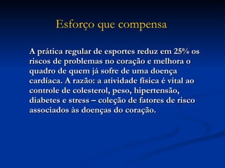 A prática regular de esportes reduz em 25% os riscos de problemas no coração e melhora o quadro de quem já sofre de uma doença cardíaca. A razão: a atividade física é vital ao controle de colesterol, peso, hipertensão, diabetes e stress – coleção de fatores de risco associados às doenças do coração.  Esforço que compensa   