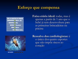 Esforço que compensa   Faixa etária ideal:  todas, mas é apenas a partir de 1 ano que o bebê já tem desenvoltura para as primeiras brincadeiras na piscina Ressalva dos cardiologistas:  é o único dos quatro esportes que não impõe riscos ao coração  NATAÇÃO                            