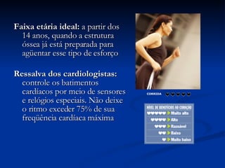 Faixa etária ideal:  a partir dos 14 anos, quando a estrutura óssea já está preparada para agüentar esse tipo de esforço  Ressalva dos cardiologistas:  controle os batimentos cardíacos por meio de sensores e relógios especiais. Não deixe o ritmo exceder 75% de sua freqüência cardíaca máxima  CORRIDA                             
