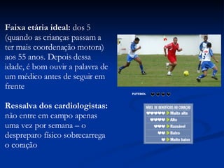 Faixa etária ideal:  dos 5 (quando as crianças passam a ter mais coordenação motora) aos 55 anos. Depois dessa idade, é bom ouvir a palavra de um médico antes de seguir em frente  Ressalva dos cardiologistas:  não entre em campo apenas uma vez por semana – o despreparo físico sobrecarrega o coração  FUTEBOL                      