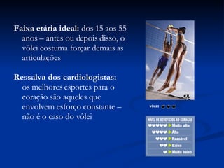 VÔLEI                 Faixa etária ideal:  dos 15 aos 55 anos – antes ou depois disso, o vôlei costuma forçar demais as articulações Ressalva dos cardiologistas: os melhores esportes para o coração são aqueles que envolvem esforço constante – não é o caso do vôlei 