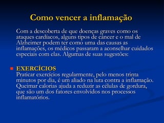 Como vencer a inflamação  Com a descoberta de que doenças graves como os ataques cardíacos, alguns tipos de câncer e o mal de Alzheimer podem ter como uma das causas as inflamações, os médicos passaram a aconselhar cuidados especiais com elas. Algumas de suas sugestões: EXERCÍCIOS Praticar exercícios regularmente, pelo menos trinta minutos por dia, é um aliado na luta contra a inflamação. Queimar calorias ajuda a reduzir as células de gordura, que são um dos fatores envolvidos nos processos inflamatórios.  