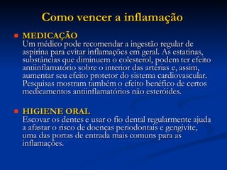 Como vencer a inflamação  MEDICAÇÃO Um médico pode recomendar a ingestão regular de aspirina para evitar inflamações em geral. As estatinas, substâncias que diminuem o colesterol, podem ter efeito antiinflamatório sobre o interior das artérias e, assim, aumentar seu efeito protetor do sistema cardiovascular. Pesquisas mostram também o efeito benéfico de certos medicamentos antiinflamatórios não esteróides. HIGIENE ORAL Escovar os dentes e usar o fio dental regularmente ajuda a afastar o risco de doenças periodontais e gengivite, uma das portas de entrada mais comuns para as inflamações.  