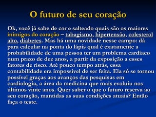 O futuro de seu coração Ok, você já sabe de cor e salteado quais são os maiores  inimigos do coração  –  tabagismo ,  hipertensão ,  colesterol alto ,  diabetes . Mas há uma novidade nesse campo: dá para calcular na ponta do lápis qual é exatamente a probabilidade de uma pessoa ter um problema cardíaco num prazo de dez anos, a partir da exposição a esses fatores de risco. Até pouco tempo atrás, essa contabilidade era impossível de ser feita. Ela só se tornou possível graças aos avanços das pesquisas em cardiologia, a área da medicina que mais evoluiu nos últimos vinte anos. Quer saber o que o futuro reserva ao seu coração, mantidas as suas condições atuais? Então faça o teste.   
