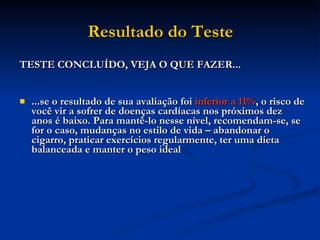 Resultado do Teste TESTE CONCLUÍDO, VEJA O QUE FAZER... ...se o resultado de sua avaliação foi  inferior a 11% , o risco de você vir a sofrer de doenças cardíacas nos próximos dez anos é baixo. Para mantê-lo nesse nível, recomendam-se, se for o caso, mudanças no estilo de vida – abandonar o cigarro, praticar exercícios regularmente, ter uma dieta balanceada e manter o peso ideal  