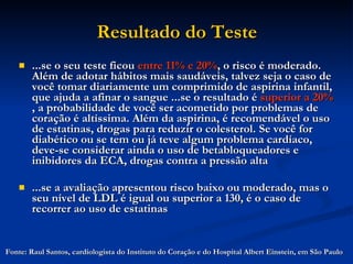 Resultado do Teste ...se o seu teste ficou  entre   11% e 20% , o risco é moderado. Além de adotar hábitos mais saudáveis, talvez seja o caso de você tomar diariamente um comprimido de aspirina infantil, que ajuda a afinar o sangue ...se o resultado é  superior a 20%  , a probabilidade de você ser acometido por problemas de coração é altíssima. Além da aspirina, é recomendável o uso de estatinas, drogas para reduzir o colesterol. Se você for diabético ou se tem ou já teve algum problema cardíaco, deve-se considerar ainda o uso de betabloqueadores e inibidores da ECA, drogas contra a pressão alta ...se a avaliação apresentou risco baixo ou moderado, mas o seu nível de LDL é igual ou superior a 130, é o caso de recorrer ao uso de estatinas  Fonte: Raul Santos, cardiologista do Instituto do Coração e do Hospital Albert Einstein, em São Paulo  