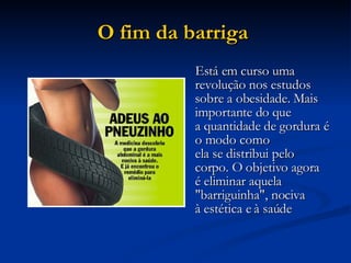 O fim da barriga   Está em curso uma revolução nos estudos sobre a obesidade. Mais importante do que a quantidade de gordura é o modo como ela se distribui pelo corpo. O objetivo agora é eliminar aquela "barriguinha", nociva à estética e à saúde  
