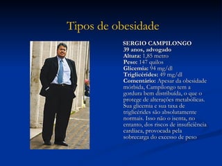 SERGIO CAMPILONGO 39 anos, advogado  Altura:  1,85 metro  Peso:  147 quilos  Glicemia:  94 mg/dl  Triglicérides:  49 mg/dl  Comentário:  Apesar da obesidade mórbida, Campilongo tem a gordura bem distribuída, o que o protege de alterações metabólicas. Sua glicemia e sua taxa de triglicérides são absolutamente normais. Isso não o isenta, no entanto, dos riscos de insuficiência cardíaca, provocada pela sobrecarga do excesso de peso  Tipos de obesidade   