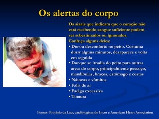 Os alertas do corpo   Os sinais que indicam que o coração não está recebendo sangue suficiente podem ser subestimados ou ignorados. Conheça alguns deles: •  Dor ou desconforto no peito. Costuma durar alguns minutos, desaparece e volta em seguida  •  Dor que se irradia do peito para outras áreas do corpo, principalmente pescoço, mandíbulas, braços, estômago e costas  •  Náuseas e vômitos  •  Falta de ar  •  Fadiga excessiva  •  Tontura Fontes: Protásio da Luz, cardiologista do Incor e American Heart Association 