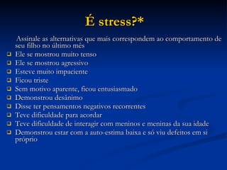 É stress?* Assinale as alternativas que mais correspondem ao comportamento de seu filho no último mês Ele se mostrou muito tenso Ele se mostrou agressivo Esteve muito impaciente Ficou triste Sem motivo aparente, ficou entusiasmado Demonstrou desânimo Disse ter pensamentos negativos recorrentes Teve dificuldade para acordar Teve dificuldade de interagir com meninos e meninas da sua idade  Demonstrou estar com a auto-estima baixa e só viu defeitos em si próprio 