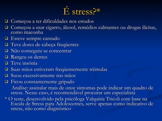 É stress?* Começou a ter dificuldades nos estudos Começou a usar cigarro, álcool, remédios calmantes ou drogas ilícitas, como maconha Esteve sempre cansado Teve dores de cabeça freqüentes Não conseguiu se concentrar Rangeu os dentes Teve insônia Suas mãos estiveram freqüentemente trêmulas Suou excessivamente nas mãos Ficou constantemente gripado Análise: assinalar mais de onze sintomas pode indicar um quadro de stress. Nesse caso, é recomendável procurar um especialista * O teste, desenvolvido pela psicóloga Valquiria Tricoli com base na Escala de Stress para Adolescentes, serve apenas como indicativo de stress, não como diagnóstico 