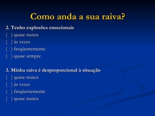 Como anda a sua raiva? 2. Tenho explosões emocionais (  ) quase nunca (  ) às vezes  (  ) freqüentemente (  ) quase sempre 3. Minha raiva é desproporcional à situação (  ) quase nunca (  ) às vezes (  ) freqüentemente (  ) quase nunca 