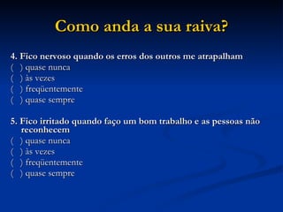 Como anda a sua raiva? 4. Fico nervoso quando os erros dos outros me atrapalham (  ) quase nunca (  ) às vezes (  ) freqüentemente (  ) quase sempre   5. Fico irritado quando faço um bom trabalho e as pessoas não reconhecem (  ) quase nunca (  ) às vezes (  ) freqüentemente (  ) quase sempre 
