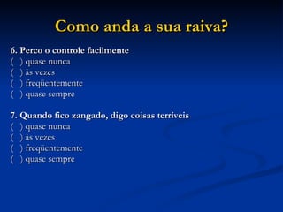 Como anda a sua raiva? 6. Perco o controle facilmente (  ) quase nunca (  ) às vezes (  ) freqüentemente (  ) quase sempre 7. Quando fico zangado, digo coisas terríveis (  ) quase nunca (  ) às vezes (  ) freqüentemente (  ) quase sempre 