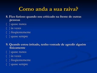 Como anda a sua raiva? 8. Fico furioso quando sou criticado na frente de outras pessoas (  ) quase nunca (  ) às vezes (  ) freqüentemente (  ) quase sempre   9. Quando estou irritado, tenho vontade de agredir alguém fisicamente (  ) quase nunca (  ) às vezes (  ) freqüentemente (  ) quase sempre    
