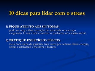 10 dicas para lidar com o stress   1) FIQUE ATENTO AOS SINTOMAS: pode ser uma súbita sensação de ansiedade ou cansaço exagerado. É mais fácil controlar o problema no estágio inicial.  2) PRATIQUE EXERCÍCIOS FÍSICOS: meia hora diária de ginástica três vezes por semana libera energia, reduz a ansiedade e melhora o humor.  