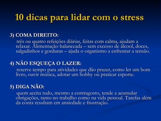 10 dicas para lidar com o stress   3) COMA DIREITO: três ou quatro refeições diárias, feitas com calma, ajudam a relaxar. Alimentação balanceada – sem excesso de álcool, doces, salgadinhos e gorduras – ajuda o organismo a enfrentar a tensão.  4) NÃO ESQUEÇA O LAZER: reserve tempo para atividades que dão prazer, como ler um bom livro, ouvir música, adotar um hobby ou praticar esporte.  5) DIGA NÃO: quem aceita tudo, mesmo a contragosto, tende a acumular obrigações, tanto no trabalho como na vida pessoal. Tarefas além da conta resultam em ansiedade e frustração.  