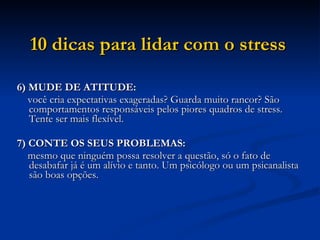 10 dicas para lidar com o stress   6) MUDE DE ATITUDE:  você cria expectativas exageradas? Guarda muito rancor? São comportamentos responsáveis pelos piores quadros de stress. Tente ser mais flexível.  7) CONTE OS SEUS PROBLEMAS:  mesmo que ninguém possa resolver a questão, só o fato de desabafar já é um alívio e tanto. Um psicólogo ou um psicanalista são boas opções.  