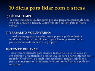 10 dicas para lidar com o stress   8) DÊ UM TEMPO:  se você trabalha oito, dez horas por dia, pequenas pausas de hora em hora ajudam a relaxar. Cinco minutos bastam para esfriar a cabeça.  9) TRABALHO VOLUNTÁRIO:  canalizar energia para ajudar outras pessoas pode reduzir a tendência natural de amplificar os problemas pessoais ou de prestar demasiada atenção a si próprio.  10) TENTE RELAXAR:  uma técnica eficiente para aliviar a tensão do dia-a-dia consiste em aspirar o ar lentamente e tentar levá-lo para a parte inferior do pulmão. O objetivo é atingir uma respiração regular. Ajuda se a pessoa concentrar o pensamento em um ponto fixo, que pode ser uma frase.  