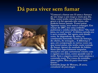 Dá para viver sem fumar   "Comecei a fumar aos 13 anos e fumava de um maço a um maço e meio por dia. Mas, como tenho uma doença cardíaca grave e já fui operada três vezes, não poderia fumar jamais. Tentei parar algumas vezes, mas nunca consegui. Em março de 2007, tive uma embolia pulmonar e minha médica disse: 'Ou você pára, ou você morre'. A última cartada era o novo remédio. Até agora, está dando certo. Se dependesse de mim, eu continuaria fumando. Gosto da fumaça, do cheiro, da sensação... A diferença é que, em comparação às outras vezes em que tentei parar, não tenho mais vontade de fumar, apesar da saudade do hábito. Sinto falta especialmente naquelas situações em que certamente estaria com o cigarro nas mãos, como quando saio à noite. Sem o cigarro, estou mais ansiosa e comendo mais. Por causa do remédio, sinto enjôos. Mas dá para viver sem fumar."  Gabriella Jorge de Moraes,  26 anos, estudante de psicologia   