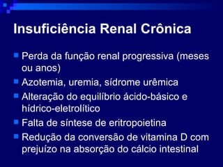 Insuficiência Renal Crônica Perda da função renal progressiva (meses ou anos)  Azotemia, uremia, sídrome urêmica Alteração do equilíbrio ácido-básico e hídrico-eletrolítico Falta de síntese de eritropoietina Redução da conversão de vitamina D com prejuízo na absorção do cálcio intestinal 