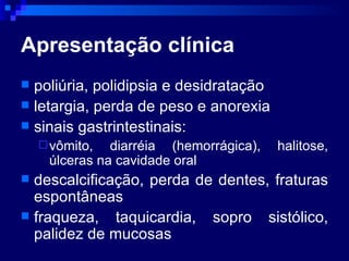 Apresentação clínica poliúria, polidipsia e desidratação  letargia, perda de peso e anorexia sinais gastrintestinais: vômito, diarréia (hemorrágica), halitose, úlceras na cavidade oral descalcificação, perda de dentes, fraturas espontâneas fraqueza, taquicardia, sopro sistólico, palidez de mucosas 