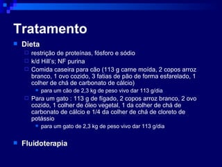 Tratamento Dieta  restrição de proteínas, fósforo e sódio  k/d Hill’s; NF purina Comida caseira para cão (113 g carne moída, 2 copos arroz branco, 1 ovo cozido, 3 fatias de pão de forma esfarelado, 1 colher de chá de carbonato de cálcio) para um cão de 2,3 kg de peso vivo dar 113 g/dia Para um gato : 113 g de fígado, 2 copos arroz branco, 2 ovo cozido, 1 colher de óleo vegetal, 1 da colher de chá de carbonato de cálcio e 1/4 da colher de chá de cloreto de potássio para um gato de 2,3 kg de peso vivo dar 113 g/dia Fluidoterapia 