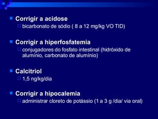 Corrigir a acidose bicarbonato de sódio ( 8 a 12 mg/kg VO TID) Corrigir a hiperfosfatemia conjugadores do fosfato intestinal (hidróxido de alumínio, carbonato de alumínio) Calcitriol 1,5 ng/kg/dia Corrigir a hipocalemia administrar cloreto de potássio (1 a 3 g /dia/ via oral) 
