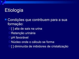 Etiologia Condições que contribuem para a sua formação: [ ] alta de sais na urina Retenção urinária pH favorável Núcleo onde o cálculo se forma [ ] diminuída de inibidores de cristalização 
