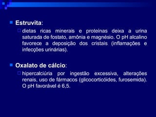Estruvita :  dietas ricas minerais e proteínas deixa a urina saturada de fostato, amônia e magnésio. O pH alcalino favorece a deposição dos cristais (inflamações e infecções urinárias). Oxalato de cálcio :  hipercalciúria por ingestão excessiva, alterações renais, uso de fármacos (glicocorticóides, furosemida). O pH favorável é 6,5. 