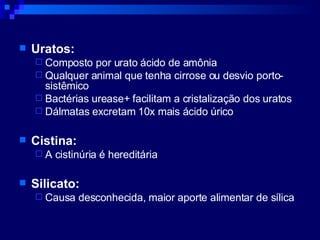 Uratos: Composto por urato ácido de amônia Qualquer animal que tenha cirrose ou desvio porto-sistêmico Bactérias urease+ facilitam a cristalização dos uratos Dálmatas excretam 10x mais ácido úrico Cistina: A cistinúria é hereditária Silicato: Causa desconhecida, maior aporte alimentar de sílica 