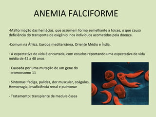 ANEMIA FALCIFORME
‐Malformação das hemácias, que assumem forma semelhante a foices, o que causa
deficiência do transporte de oxigênio nos indivíduos acometidos pela doença.
‐Comum na África, Europa mediterrânea, Oriente Médio e Índia.
‐ A expectativa de vida é encurtada, com estudos reportando uma expectativa de vida
média de 42 a 48 anos
‐ Causada por uma mutação de um gene do
cromossomo 11
‐ Sintomas: fadiga, palidez, dor muscular, coágulos,
Hemorragia, insuficiência renal e pulmonar
‐ Tratamento: transplante de medula óssea
 