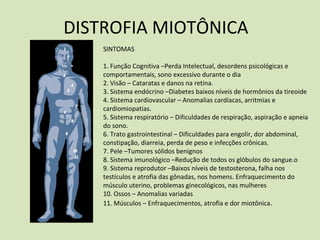 DISTROFIA MIOTÔNICA
SINTOMAS
1. Função Cognitiva –Perda Intelectual, desordens psicológicas e
comportamentais, sono excessivo durante o dia
2. Visão – Cataratas e danos na retina.
3. Sistema endócrino –Diabetes baixos níveis de hormônios da tireoide
4. Sistema cardiovascular – Anomalias cardíacas, arritmias e
cardiomiopatias.
5. Sistema respiratório – Dificuldades de respiração, aspiração e apneia
do sono.
6. Trato gastrointestinal – Dificuldades para engolir, dor abdominal,
constipação, diarreia, perda de peso e infecções crônicas.
7. Pele –Tumores sólidos benignos
8. Sistema imunológico –Redução de todos os glóbulos do sangue.o
9. Sistema reprodutor –Baixos níveis de testosterona, falha nos
testículos e atrofia das gônadas, nos homens. Enfraquecimento do
músculo uterino, problemas ginecológicos, nas mulheres
10. Ossos – Anomalias variadas
11. Músculos – Enfraquecimentos, atrofia e dor miotônica.
 