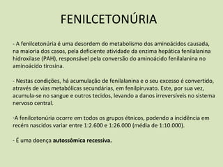 FENILCETONÚRIA
‐ A fenilcetonúria é uma desordem do metabolismo dos aminoácidos causada,
na maioria dos casos, pela deficiente atividade da enzima hepática fenilalanina
hidroxilase (PAH), responsável pela conversão do aminoácido fenilalanina no
aminoácido tirosina.
‐ Nestas condições, há acumulação de fenilalanina e o seu excesso é convertido,
através de vias metabólicas secundárias, em fenilpiruvato. Este, por sua vez,
acumula‐se no sangue e outros tecidos, levando a danos irreversíveis no sistema
nervoso central.
‐A fenilcetonúria ocorre em todos os grupos étnicos, podendo a incidência em
recém nascidos variar entre 1:2.600 e 1:26.000 (média de 1:10.000).
‐ É uma doença autossômica recessiva.
 