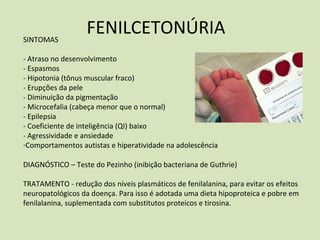 FENILCETONÚRIASINTOMAS
‐ Atraso no desenvolvimento
‐ Espasmos
‐ Hipotonia (tônus muscular fraco)
‐ Erupções da pele
‐ Diminuição da pigmentação
‐ Microcefalia (cabeça menor que o normal)
‐ Epilepsia
‐ Coeficiente de inteligência (QI) baixo
‐ Agressividade e ansiedade
‐Comportamentos autistas e hiperatividade na adolescência
DIAGNÓSTICO – Teste do Pezinho (inibição bacteriana de Guthrie)
TRATAMENTO ‐ redução dos níveis plasmáticos de fenilalanina, para evitar os efeitos
neuropatológicos da doença. Para isso é adotada uma dieta hipoproteica e pobre em
fenilalanina, suplementada com substitutos proteicos e tirosina.
 