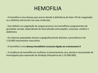 HEMOFILIA
‐ A hemofilia é uma doença que ocorre devido à deficiência do fator VIII de coagulação
ou a defeitos estruturais nas suas moléculas.
‐ Este defeito na coagulação do sangue provoca nos hemofílicos sangramentos de
gravidade variada, dependendo do local afetado (articulações, músculos, cérebro e
abdômen).
‐ Em diversas populações étnicas e geograficamente distintas a prevalência é de
1:10.000 nascimentos masculinos.
‐ A hemofilia é uma doença hereditária recessiva ligada ao cromossomo X
‐ A incidência da hemofilia em mulheres é extremamente rara, devido à necessidade de
homozigotia para expressão do fenótipo (frequência de 1:25.000.000).
 